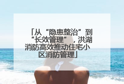 从“隐患整治”到“长效管理”，洪湖消防高效推动住宅小区消防管理