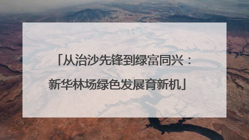 从治沙先锋到绿富同兴：新华林场绿色发展育新机
