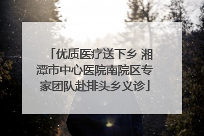 优质医疗送下乡 湘潭市中心医院南院区专家团队赴排头乡义诊