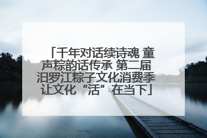 千年对话续诗魂 童声粽韵话传承 第二届汨罗江粽子文化消费季让文化“活”在当下