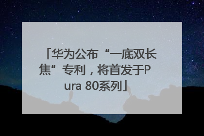 华为公布“一底双长焦”专利，将首发于Pura 80系列