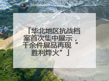 华北地区抗战档案首次集中展示，千余件展品再现“胜利烽火”