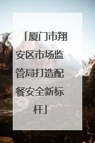 厦门市翔安区市场监管局打造配餐安全新标杆