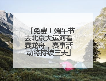 免费！端午节去北京大运河看赛龙舟，赛事活动将持续三天