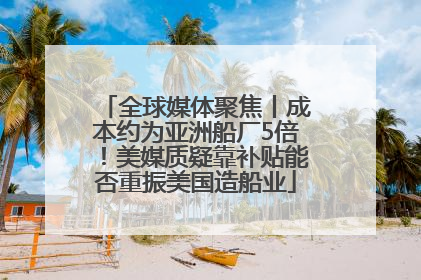 全球媒体聚焦丨成本约为亚洲船厂5倍！美媒质疑靠补贴能否重振美国造船业