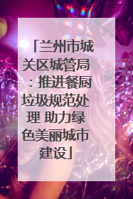 兰州市城关区城管局：推进餐厨垃圾规范处理 助力绿色美丽城市建设
