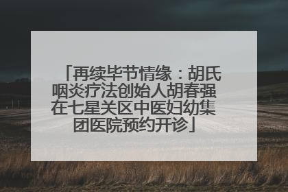 再续毕节情缘：胡氏咽炎疗法创始人胡春强在七星关区中医妇幼集团医院预约开诊