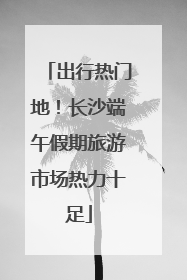 出行热门地！长沙端午假期旅游市场热力十足