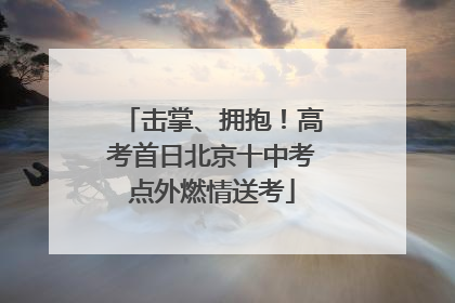 击掌、拥抱！高考首日北京十中考点外燃情送考