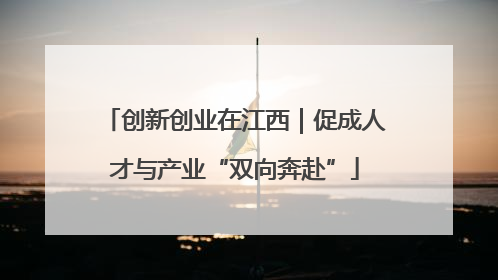 创新创业在江西｜促成人才与产业“双向奔赴”