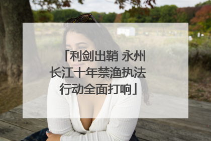 利剑出鞘 永州长江十年禁渔执法行动全面打响