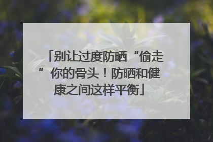别让过度防晒“偷走”你的骨头！防晒和健康之间这样平衡