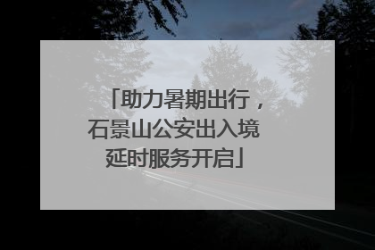 助力暑期出行，石景山公安出入境延时服务开启