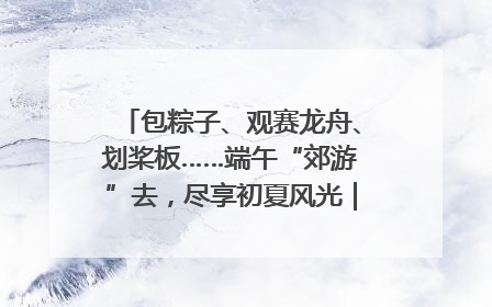 包粽子、观赛龙舟、划桨板……端午“郊游”去，尽享初夏风光｜端午氛围最浓时①