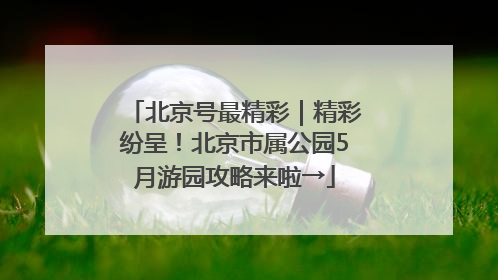 北京号最精彩｜精彩纷呈！北京市属公园5月游园攻略来啦→