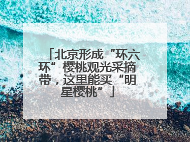 北京形成“环六环”樱桃观光采摘带，这里能买“明星樱桃”