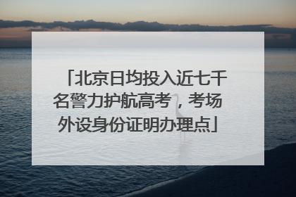 北京日均投入近七千名警力护航高考，考场外设身份证明办理点