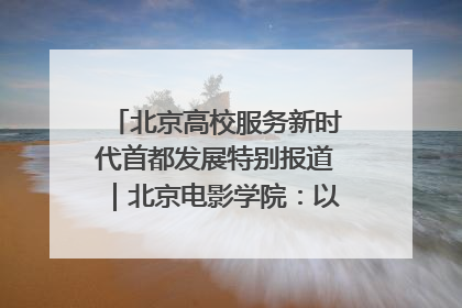 北京高校服务新时代首都发展特别报道｜北京电影学院：以光影为笔 绘就首都高质量发展新画卷