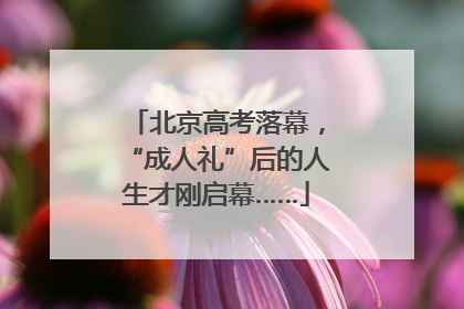 北京高考落幕，“成人礼”后的人生才刚启幕……