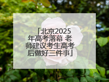 北京2025年高考落幕 老师建议考生高考后做好三件事