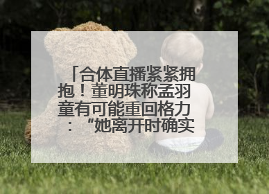 合体直播紧紧拥抱！董明珠称孟羽童有可能重回格力：“她离开时确实犯了很大的错”