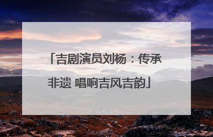 吉剧演员刘杨：传承非遗 唱响吉风吉韵