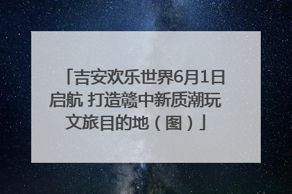 吉安欢乐世界6月1日启航 打造赣中新质潮玩文旅目的地（图）