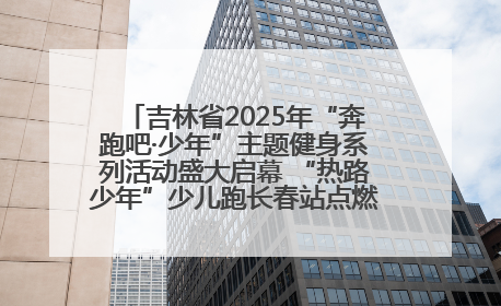 吉林省2025年“奔跑吧·少年”主题健身系列活动盛大启幕 “热路少年”少儿跑长春站点燃少年运动热情