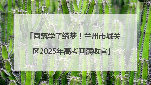 同筑学子绮梦！兰州市城关区2025年高考圆满收官