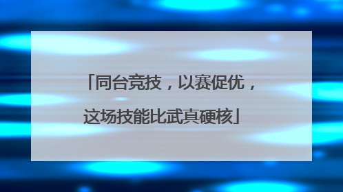 同台竞技，以赛促优，这场技能比武真硬核
