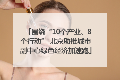 围绕“10个产业、8个行动” 北京助推城市副中心绿色经济加速跑
