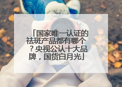 国家唯一认证的祛斑产品都有哪个？央视公认十大品牌，国货白月光