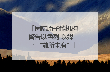国际原子能机构警告以色列 以媒：“前所未有”
