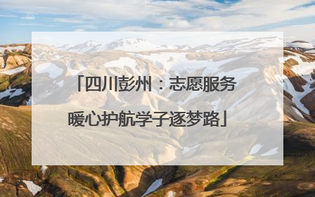 四川彭州：志愿服务暖心护航学子逐梦路
