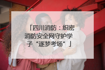 四川消防：织密消防安全网守护学子“逐梦考场”