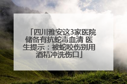 四川雅安这3家医院储备有抗蛇毒血清 医生提示：被蛇咬伤别用酒精冲洗伤口