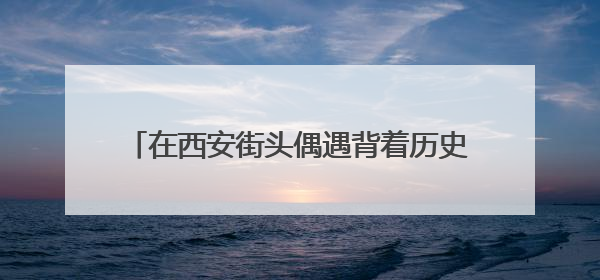 在西安街头偶遇背着历史的“秦人” 开启跨越2000多年的时空对话