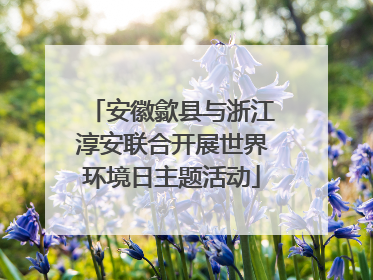安徽歙县与浙江淳安联合开展世界环境日主题活动