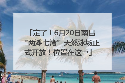 定了！6月20日南昌“两滩七湾”天然泳场正式开放！位置在这→