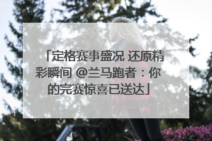 定格赛事盛况 还原精彩瞬间 @兰马跑者：你的完赛惊喜已送达