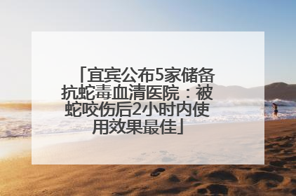 宜宾公布5家储备抗蛇毒血清医院：被蛇咬伤后2小时内使用效果最佳