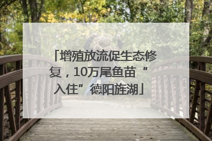 增殖放流促生态修复，10万尾鱼苗“入住”德阳旌湖