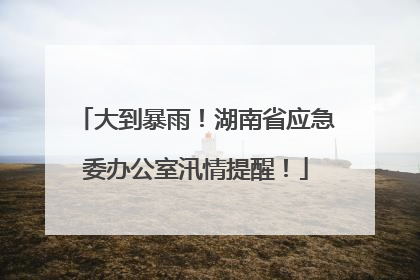 大到暴雨！湖南省应急委办公室汛情提醒！