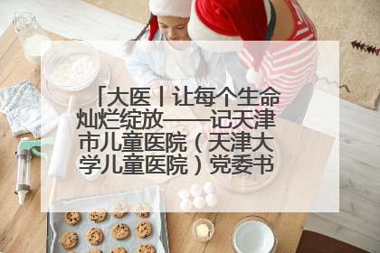 大医丨让每个生命灿烂绽放——记天津市儿童医院（天津大学儿童医院）党委书记、院长刘薇