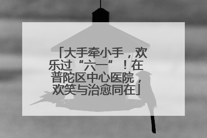大手牵小手，欢乐过“六一”！在普陀区中心医院，欢笑与治愈同在