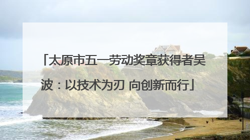 太原市五一劳动奖章获得者吴波：以技术为刃 向创新而行