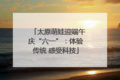 太原萌娃迎端午庆“六一”：体验传统 感受科技
