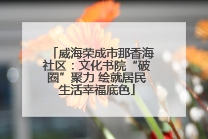 威海荣成市那香海社区：文化书院“破圈”聚力 绘就居民生活幸福底色