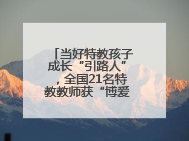 当好特教孩子成长“引路人”，全国21名特教教师获“博爱塑魂奖”表彰