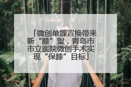 微创单髁置换带来新“膝”望，青岛市市立医院微创手术实现“保膝”目标